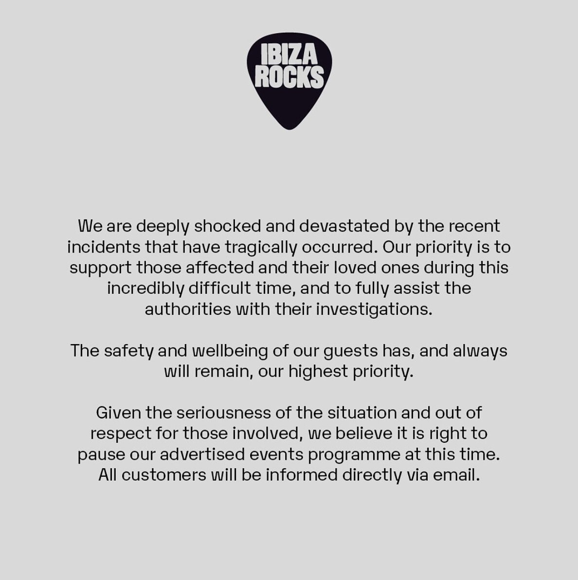 Ibiza Rocks statement - We are deeply shocked and devastated by the recent incident that have tragically occurred. Our priority is to support those affected and their loved ones during this incredibly difficult time, and to fully assist the authorities with their investigations.
The safety and wellbeing of our guests has, and always will remain, our highest priority. 
Given the seriousness of the situation and out of respect for those involved, we believe it is right to pause our advertised events programme at this time. All customers will be directly informed via email.